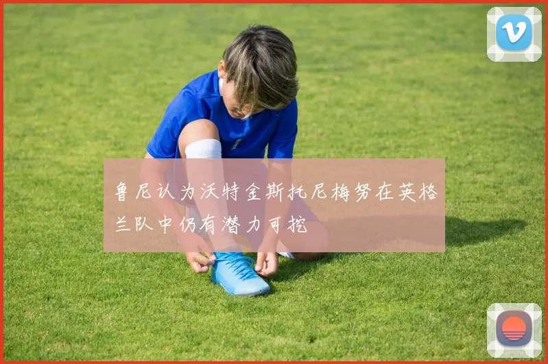 鲁尼认为沃特金斯托尼梅努在英格兰队中仍有潜力可挖