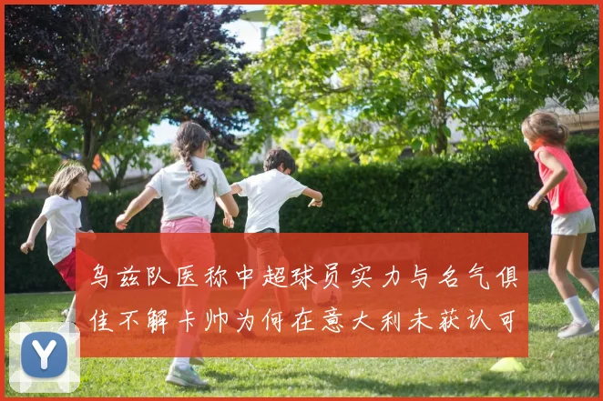 乌兹队医称中超球员实力与名气俱佳不解卡帅为何在意大利未获认可