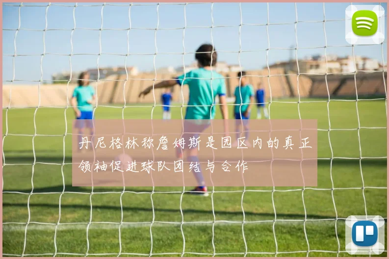 丹尼格林称詹姆斯是园区内的真正领袖促进球队团结与合作