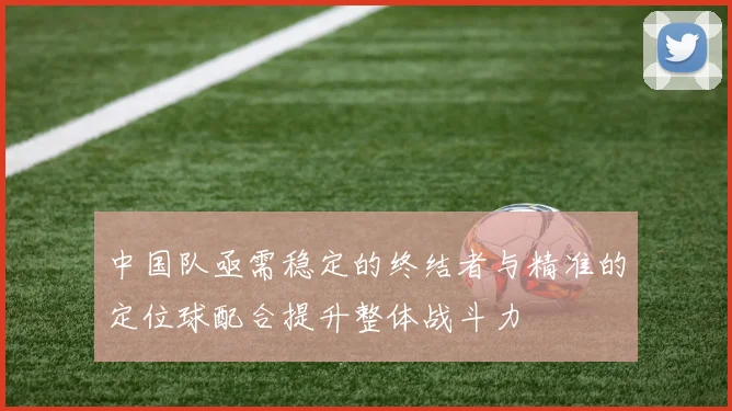 中国队亟需稳定的终结者与精准的定位球配合提升整体战斗力