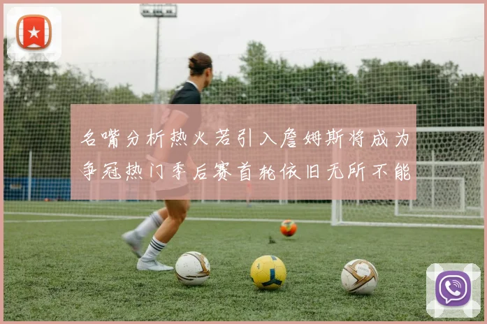 名嘴分析热火若引入詹姆斯将成为争冠热门季后赛首轮依旧无所不能