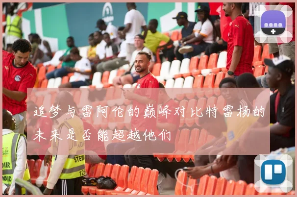 追梦与雷阿伦的巅峰对比特雷杨的未来是否能超越他们