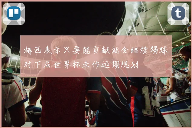 梅西表示只要能贡献就会继续踢球对下届世界杯未作远期规划