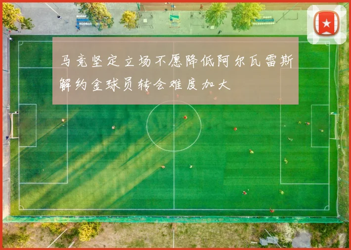马竞坚定立场不愿降低阿尔瓦雷斯解约金球员转会难度加大