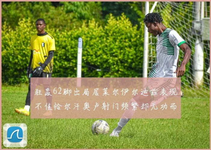 狂轰62脚出局居莱尔伊尔迪兹表现不佳恰尔汗奥卢射门频繁却无功而返