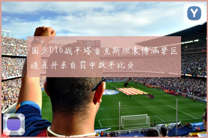 国少U16战平塔吉克斯坦袁博涵禁区造点并亲自罚中扳平比分