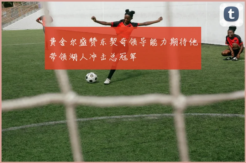 费舍尔盛赞东契奇领导能力期待他带领湖人冲击总冠军