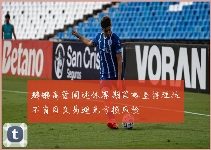 鹈鹕高管阐述休赛期策略坚持理性不盲目交易避免亏损风险