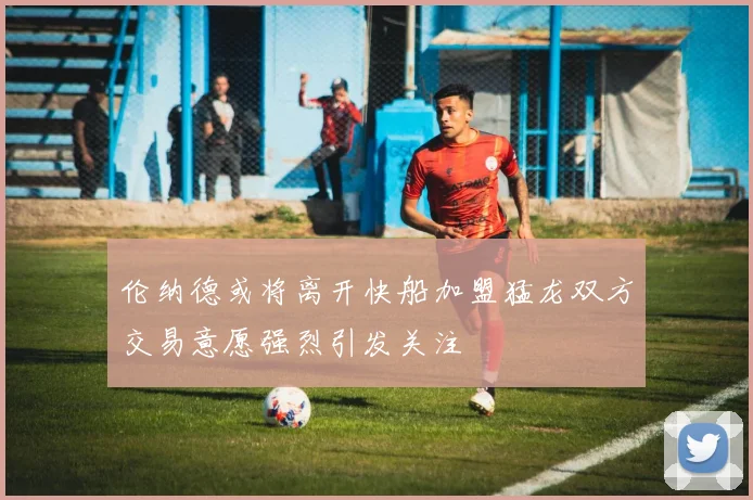 伦纳德或将离开快船加盟猛龙双方交易意愿强烈引发关注