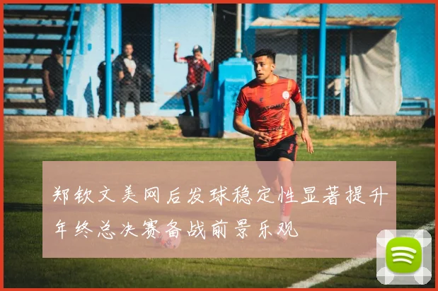 郑钦文美网后发球稳定性显著提升年终总决赛备战前景乐观