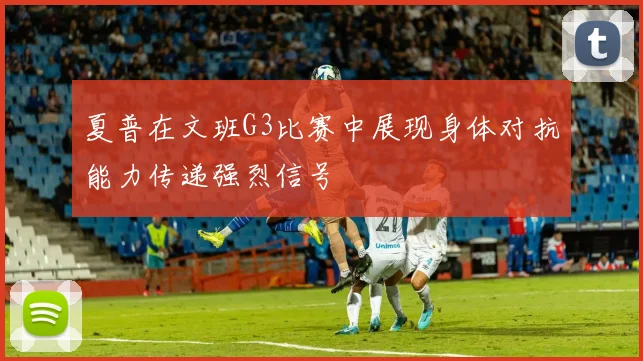 夏普在文班G3比赛中展现身体对抗能力传递强烈信号