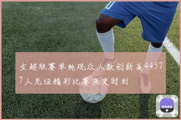 女超联赛单轮观众人数创新高44577人见证精彩比赛历史时刻