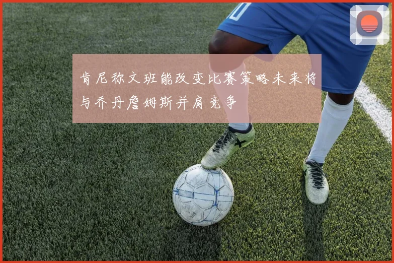 肯尼称文班能改变比赛策略未来将与乔丹詹姆斯并肩竞争