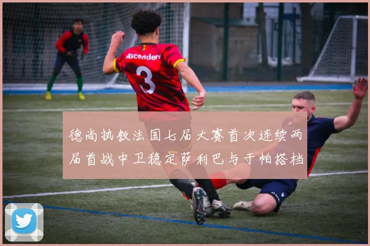 德尚执教法国七届大赛首次连续两届首战中卫稳定萨利巴与于帕搭档