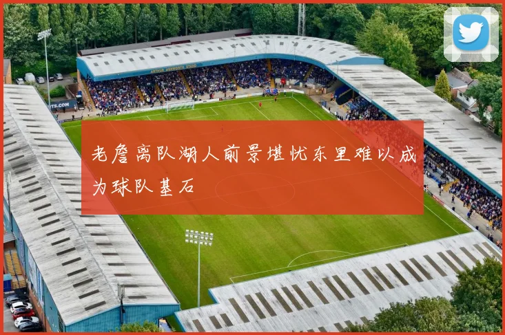 老詹离队湖人前景堪忧东里难以成为球队基石