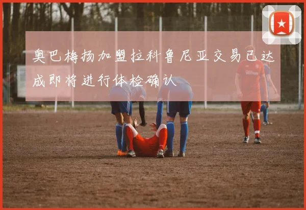 奥巴梅扬加盟拉科鲁尼亚交易已达成即将进行体检确认