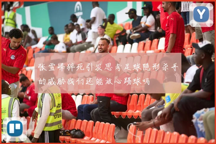 张雪峰猝死引发思考足球隐形杀手的威胁我们还能放心踢球吗