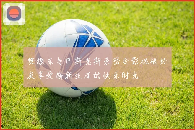 樊振东与巴斯克斯亲密合影祝福好友享受崭新生活的快乐时光