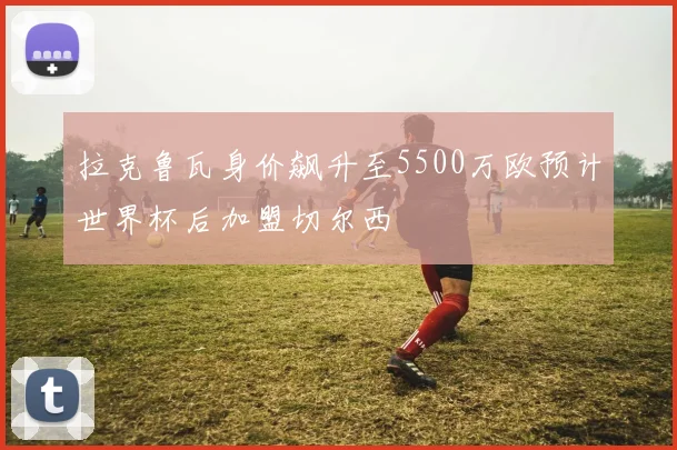 拉克鲁瓦身价飙升至5500万欧预计世界杯后加盟切尔西