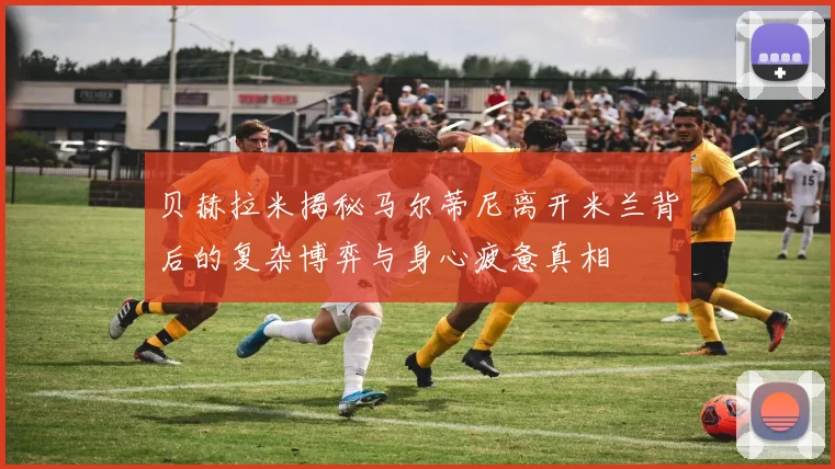 贝赫拉米揭秘马尔蒂尼离开米兰背后的复杂博弈与身心疲惫真相