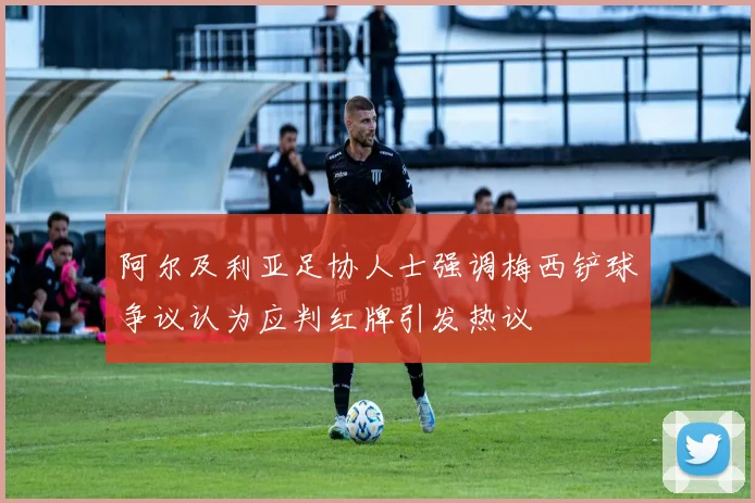阿尔及利亚足协人士强调梅西铲球争议认为应判红牌引发热议