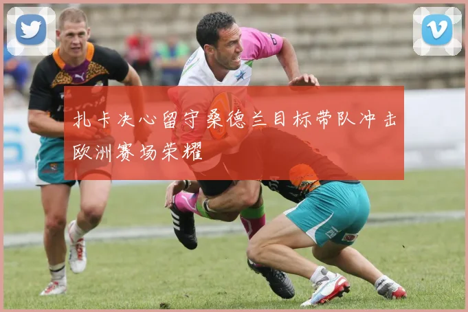 扎卡决心留守桑德兰目标带队冲击欧洲赛场荣耀