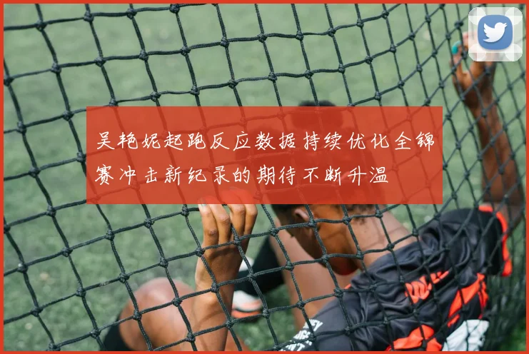 吴艳妮起跑反应数据持续优化全锦赛冲击新纪录的期待不断升温