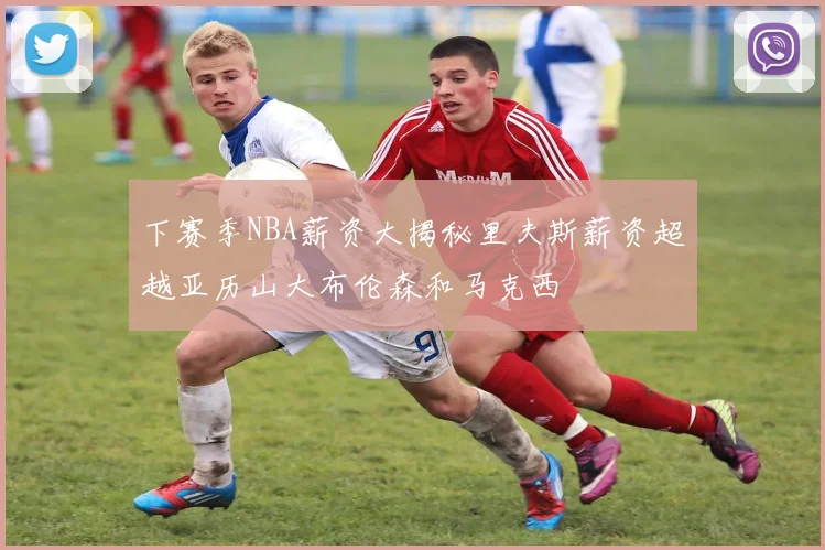 下赛季NBA薪资大揭秘里夫斯薪资超越亚历山大布伦森和马克西